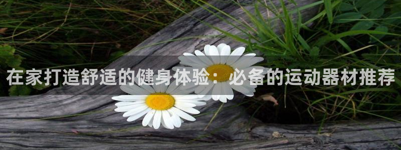 意昂体育3平台注册流程视频：在家打造舒适的健身体验：